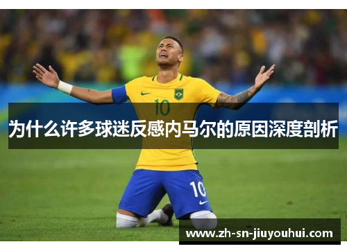 为什么许多球迷反感内马尔的原因深度剖析 为什么许多球迷反感内马尔的原因深度剖析