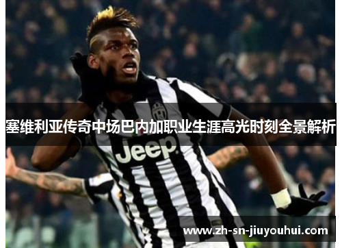 塞维利亚传奇中场巴内加职业生涯高光时刻全景解析 塞维利亚传奇中场巴内加职业生涯高光时刻全景解析