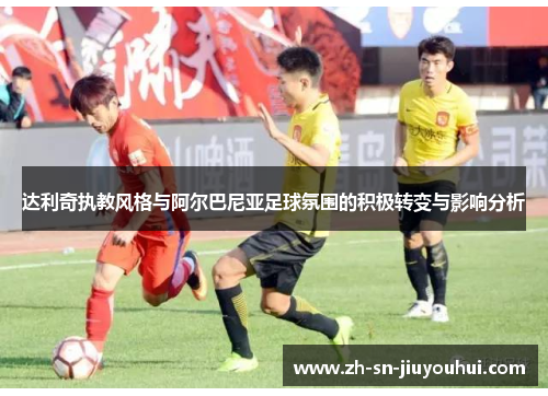达利奇执教风格与阿尔巴尼亚足球氛围的积极转变与影响分析 达利奇执教风格与阿尔巴尼亚足球氛围的积极转变与影响分析