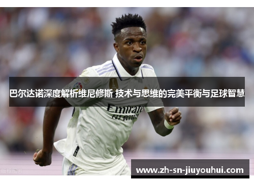 巴尔达诺深度解析维尼修斯 技术与思维的完美平衡与足球智慧 巴尔达诺深度解析维尼修斯 技术与思维的完美平衡与足球智慧