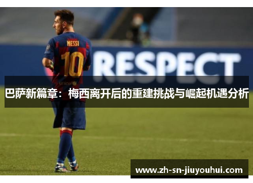 巴萨新篇章：梅西离开后的重建挑战与崛起机遇分析