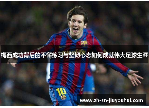 梅西成功背后的不懈练习与坚韧心态如何成就伟大足球生涯 梅西成功背后的不懈练习与坚韧心态如何成就伟大足球生涯