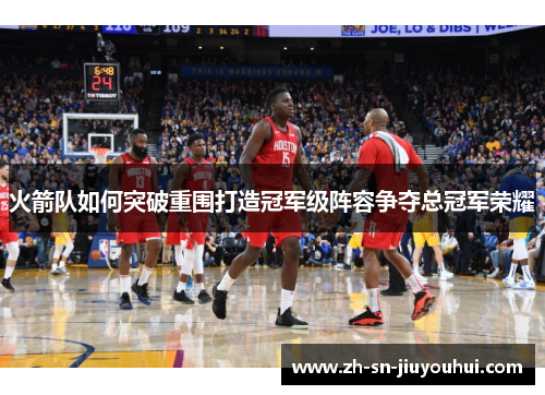 火箭队如何突破重围打造冠军级阵容争夺总冠军荣耀 火箭队如何突破重围打造冠军级阵容争夺总冠军荣耀