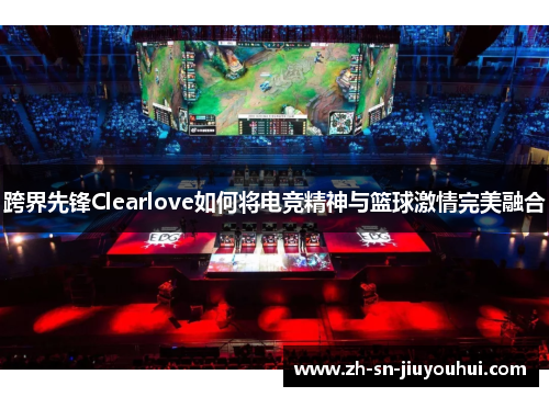 跨界先锋Clearlove如何将电竞精神与篮球激情完美融合