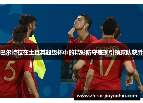 巴尔特拉在土耳其超级杯中的精彩防守表现引领球队获胜 巴尔特拉在土耳其超级杯中的精彩防守表现引领球队获胜