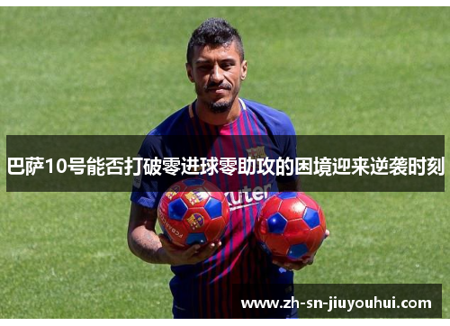 巴萨10号能否打破零进球零助攻的困境迎来逆袭时刻