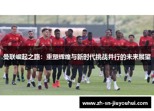 曼联崛起之路：重塑辉煌与新时代挑战并行的未来展望