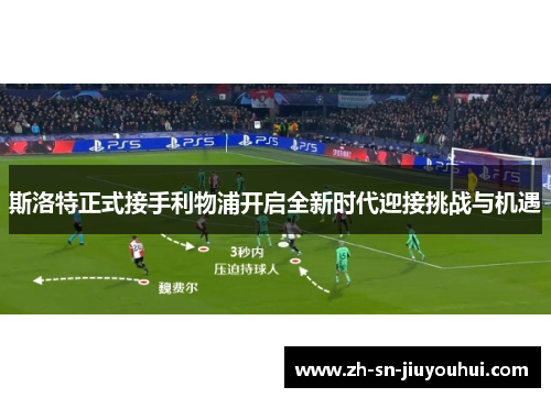 斯洛特正式接手利物浦开启全新时代迎接挑战与机遇