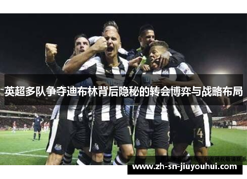 英超多队争夺迪布林背后隐秘的转会博弈与战略布局