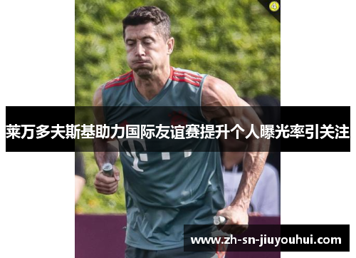 莱万多夫斯基助力国际友谊赛提升个人曝光率引关注 莱万多夫斯基助力国际友谊赛提升个人曝光率引关注