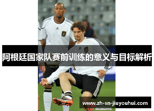 阿根廷国家队赛前训练的意义与目标解析 阿根廷国家队赛前训练的意义与目标解析