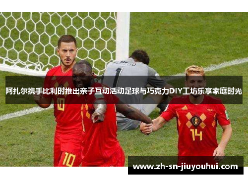 阿扎尔携手比利时推出亲子互动活动足球与巧克力DIY工坊乐享家庭时光 阿扎尔携手比利时推出亲子互动活动足球与巧克力DIY工坊乐享家庭时光