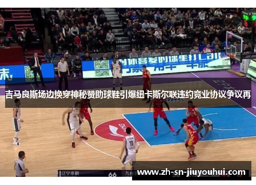 吉马良斯场边换穿神秘赞助球鞋引爆纽卡斯尔联违约竞业协议争议再